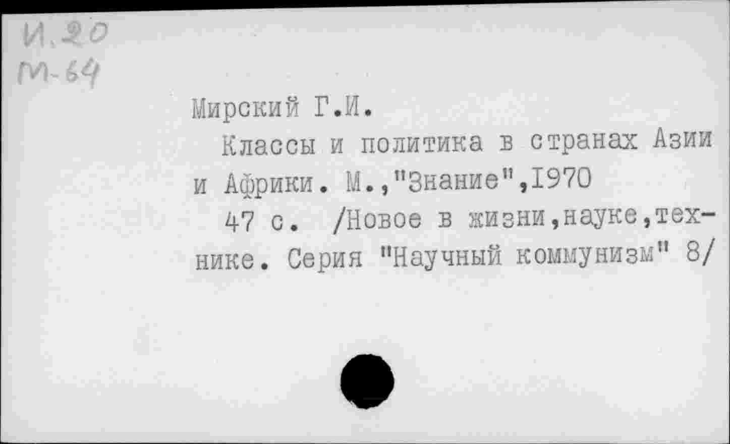 ﻿Мирский Г.И.
Классы и политика в странах Азии и Африки. М./’Знание”,1970	1
47 с. /Новое в жизни,науке,технике. Серия "Научный коммунизм" 8/